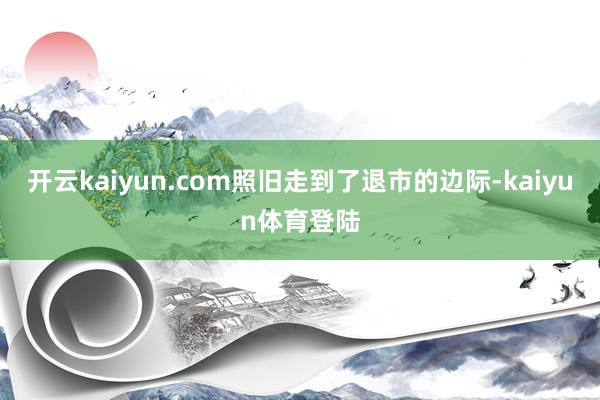 开云kaiyun.com照旧走到了退市的边际-kaiyun体育登陆