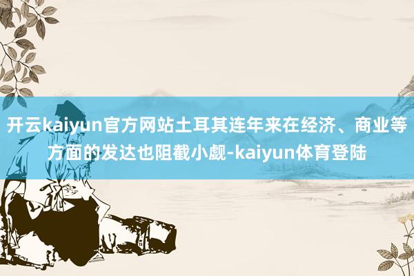 开云kaiyun官方网站土耳其连年来在经济、商业等方面的发达也阻截小觑-kaiyun体育登陆