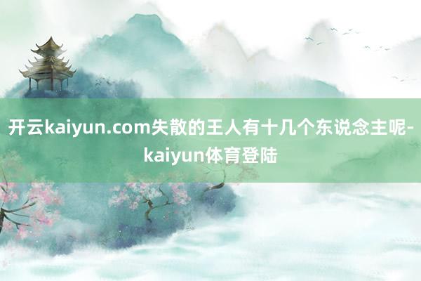 开云kaiyun.com失散的王人有十几个东说念主呢-kaiyun体育登陆
