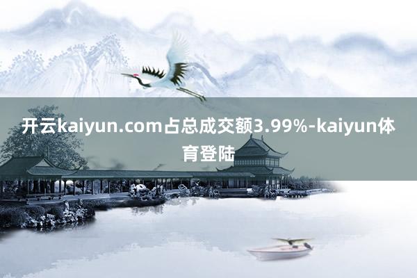 开云kaiyun.com占总成交额3.99%-kaiyun体育登陆