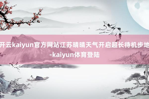 开云kaiyun官方网站江苏晴晴天气开启超长待机步地-kaiyun体育登陆