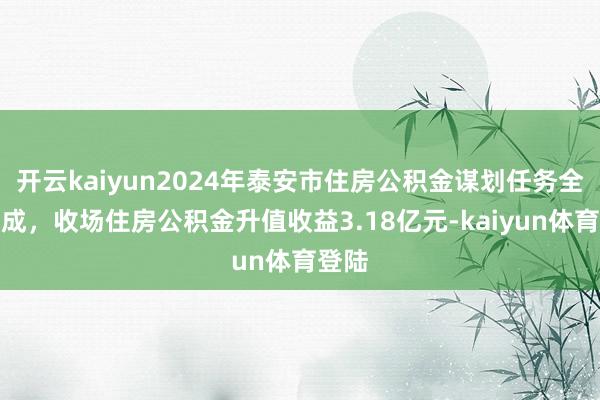 开云kaiyun2024年泰安市住房公积金谋划任务全面完成，收场住房公积金升值收益3.18亿元-kaiyun体育登陆
