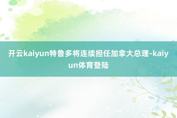 开云kaiyun特鲁多将连续担任加拿大总理-kaiyun体育登陆