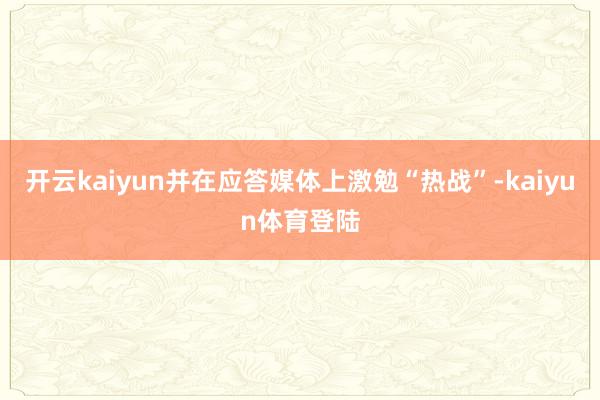 开云kaiyun并在应答媒体上激勉“热战”-kaiyun体育登陆