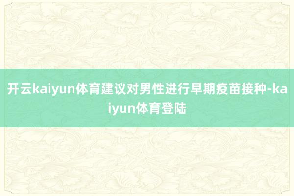 开云kaiyun体育建议对男性进行早期疫苗接种-kaiyun体育登陆
