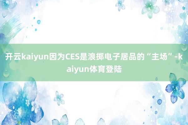 开云kaiyun因为CES是浪掷电子居品的“主场”-kaiyun体育登陆