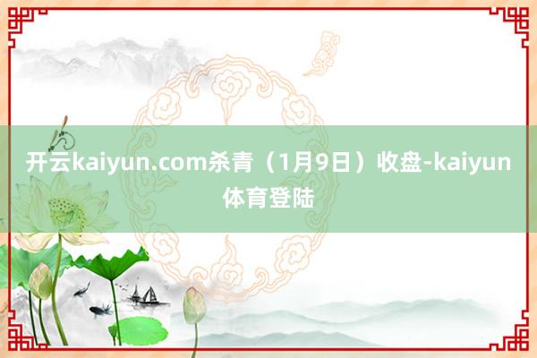 开云kaiyun.com杀青（1月9日）收盘-kaiyun体育登陆