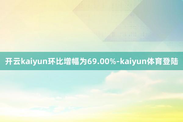 开云kaiyun环比增幅为69.00%-kaiyun体育登陆