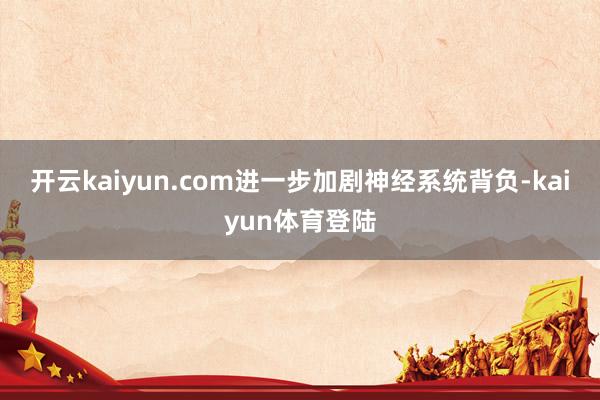 开云kaiyun.com进一步加剧神经系统背负-kaiyun体育登陆
