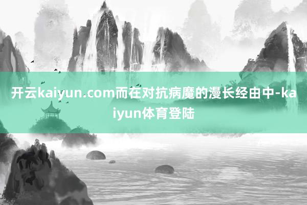 开云kaiyun.com而在对抗病魔的漫长经由中-kaiyun体育登陆