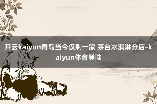 开云kaiyun青岛当今仅剩一家 茅台冰淇淋分店-kaiyun体育登陆