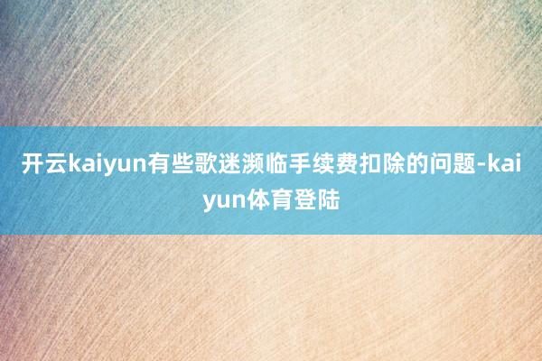 开云kaiyun有些歌迷濒临手续费扣除的问题-kaiyun体育登陆
