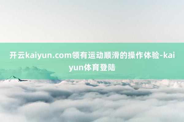 开云kaiyun.com领有运动顺滑的操作体验-kaiyun体育登陆