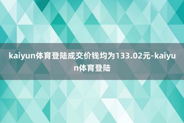 kaiyun体育登陆成交价钱均为133.02元-kaiyun体育登陆