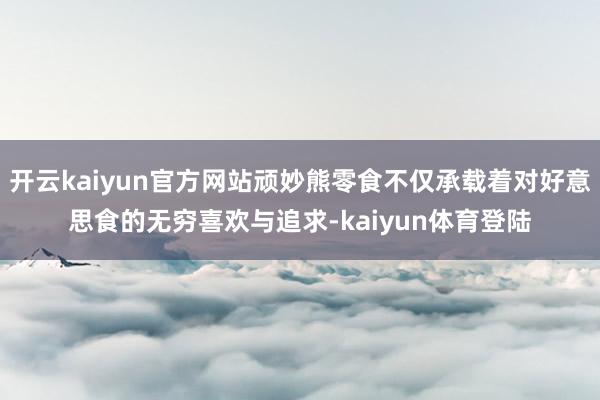 开云kaiyun官方网站顽妙熊零食不仅承载着对好意思食的无穷喜欢与追求-kaiyun体育登陆