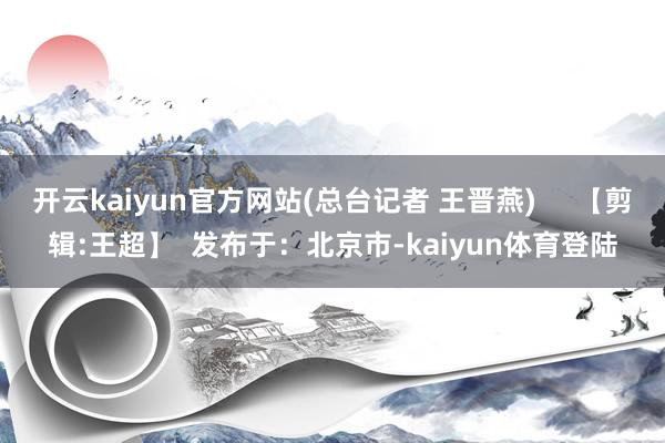开云kaiyun官方网站(总台记者 王晋燕)     【剪辑:王超】  发布于：北京市-kaiyun体育登陆