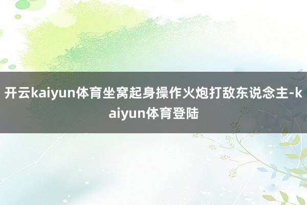 开云kaiyun体育坐窝起身操作火炮打敌东说念主-kaiyun体育登陆
