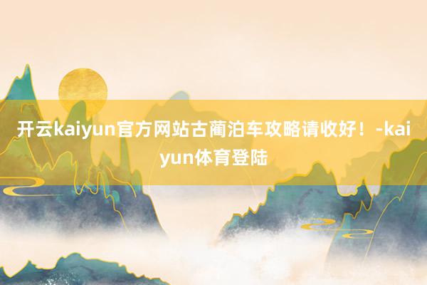 开云kaiyun官方网站古蔺泊车攻略请收好！-kaiyun体育登陆
