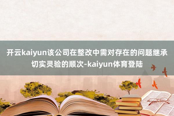 开云kaiyun　　该公司在整改中需对存在的问题继承切实灵验的顺次-kaiyun体育登陆