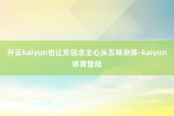 开云kaiyun也让东说念主心头五味杂陈-kaiyun体育登陆