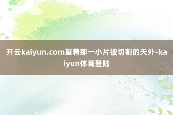 开云kaiyun.com望着那一小片被切割的天外-kaiyun体育登陆