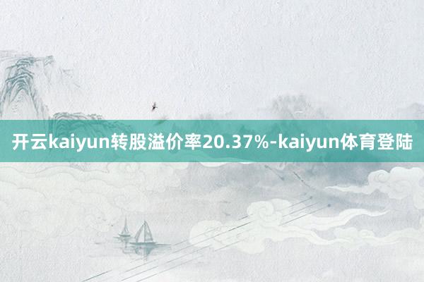 开云kaiyun转股溢价率20.37%-kaiyun体育登陆