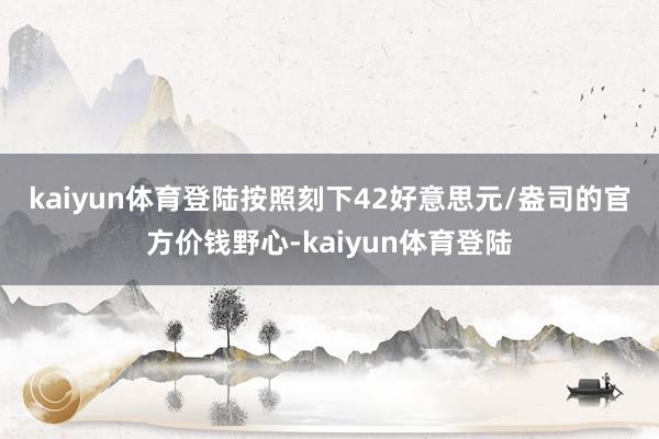 kaiyun体育登陆　　按照刻下42好意思元/盎司的官方价钱野心-kaiyun体育登陆