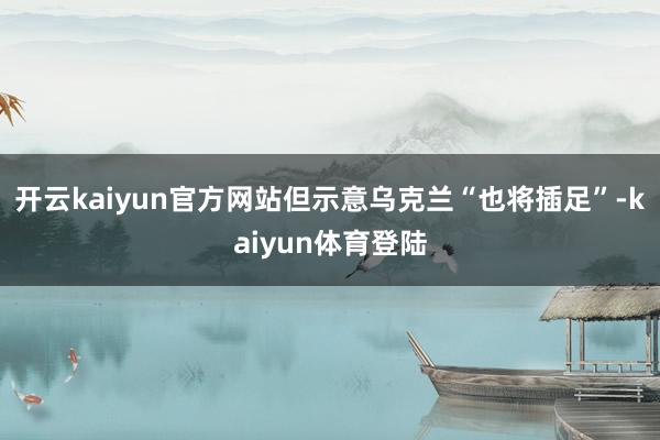 开云kaiyun官方网站但示意乌克兰“也将插足”-kaiyun体育登陆