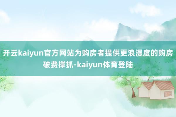 开云kaiyun官方网站为购房者提供更浪漫度的购房破费撑抓-kaiyun体育登陆