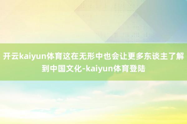 开云kaiyun体育这在无形中也会让更多东谈主了解到中国文化-kaiyun体育登陆