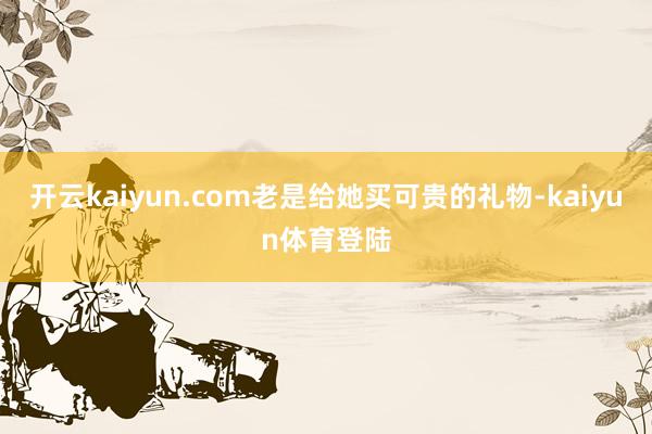 开云kaiyun.com老是给她买可贵的礼物-kaiyun体育登陆