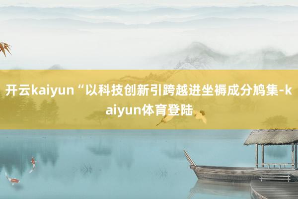 开云kaiyun“以科技创新引跨越进坐褥成分鸠集-kaiyun体育登陆
