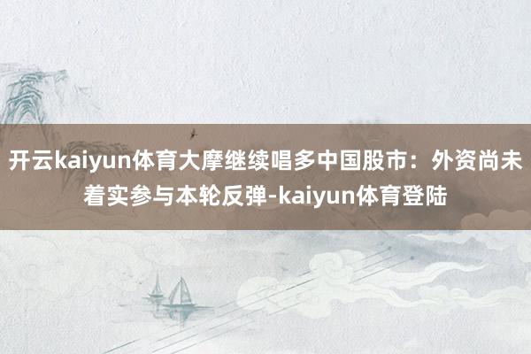 开云kaiyun体育大摩继续唱多中国股市：外资尚未着实参与本轮反弹-kaiyun体育登陆