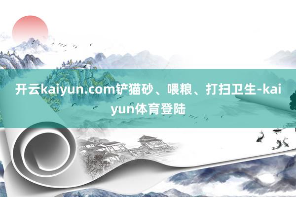 开云kaiyun.com铲猫砂、喂粮、打扫卫生-kaiyun体育登陆