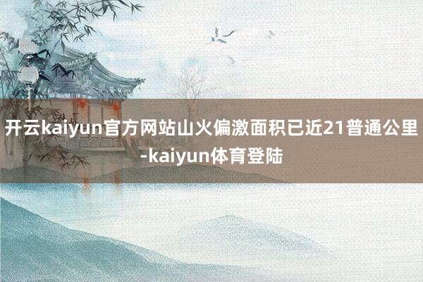 开云kaiyun官方网站山火偏激面积已近21普通公里-kaiyun体育登陆