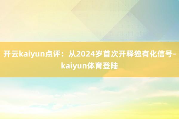 开云kaiyun点评：从2024岁首次开释独有化信号-kaiyun体育登陆