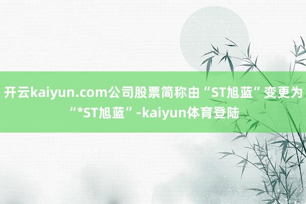 开云kaiyun.com公司股票简称由“ST旭蓝”变更为“*ST旭蓝”-kaiyun体育登陆