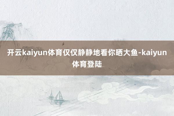 开云kaiyun体育仅仅静静地看你晒大鱼-kaiyun体育登陆