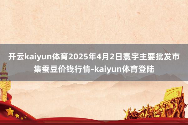 开云kaiyun体育2025年4月2日寰宇主要批发市集蚕豆价钱行情-kaiyun体育登陆