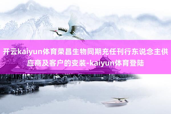 开云kaiyun体育荣昌生物同期充任刊行东说念主供应商及客户的变装-kaiyun体育登陆
