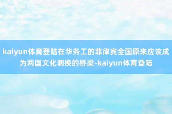 kaiyun体育登陆在华务工的菲律宾全国原来应该成为两国文化调换的桥梁-kaiyun体育登陆