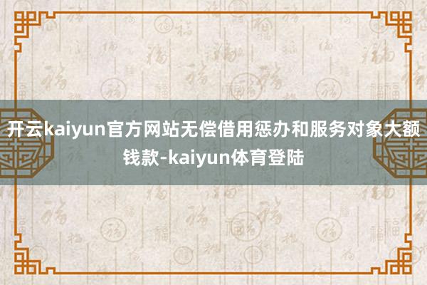 开云kaiyun官方网站无偿借用惩办和服务对象大额钱款-kaiyun体育登陆