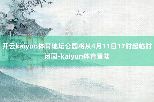开云kaiyun体育地坛公园将从4月11日17时起临时闭园-kaiyun体育登陆