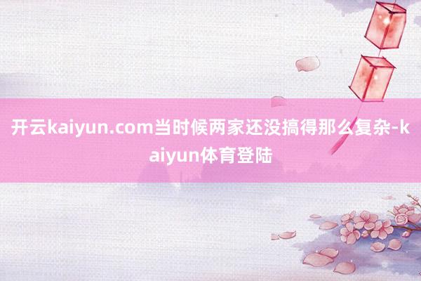 开云kaiyun.com当时候两家还没搞得那么复杂-kaiyun体育登陆