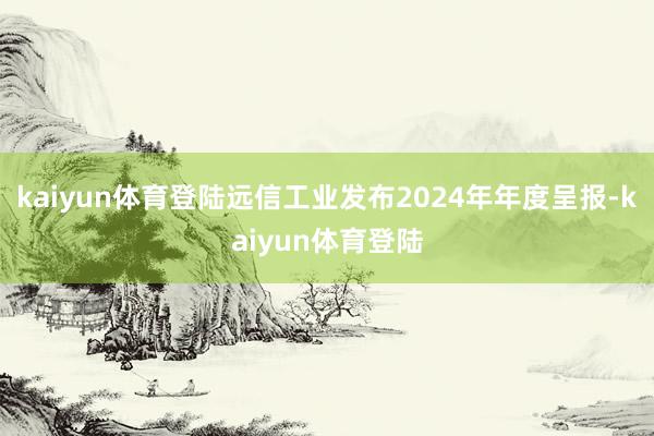 kaiyun体育登陆远信工业发布2024年年度呈报-kaiyun体育登陆