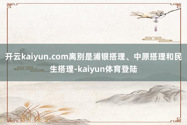 开云kaiyun.com离别是浦银搭理、中原搭理和民生搭理-kaiyun体育登陆