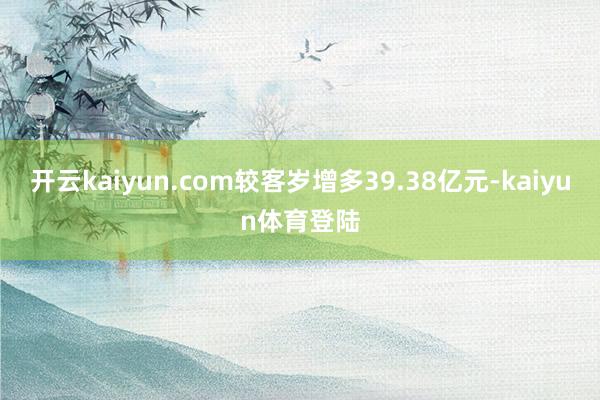 开云kaiyun.com较客岁增多39.38亿元-kaiyun体育登陆