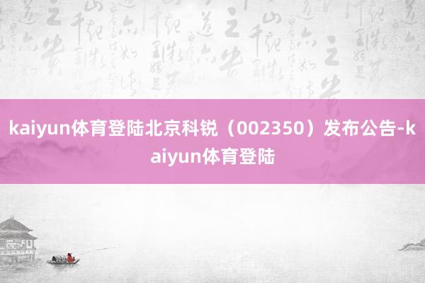 kaiyun体育登陆北京科锐（002350）发布公告-kaiyun体育登陆