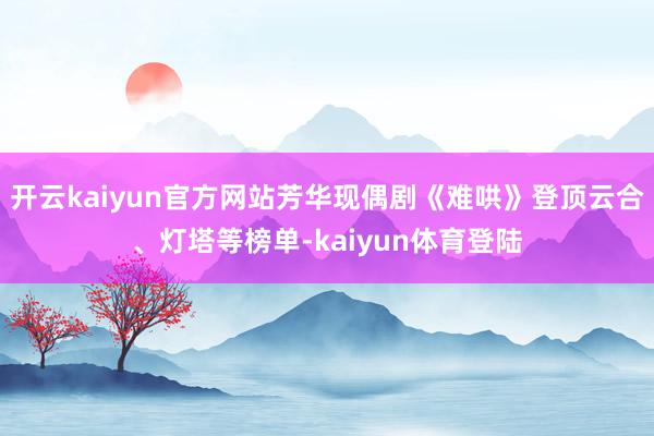 开云kaiyun官方网站芳华现偶剧《难哄》登顶云合、灯塔等榜单-kaiyun体育登陆