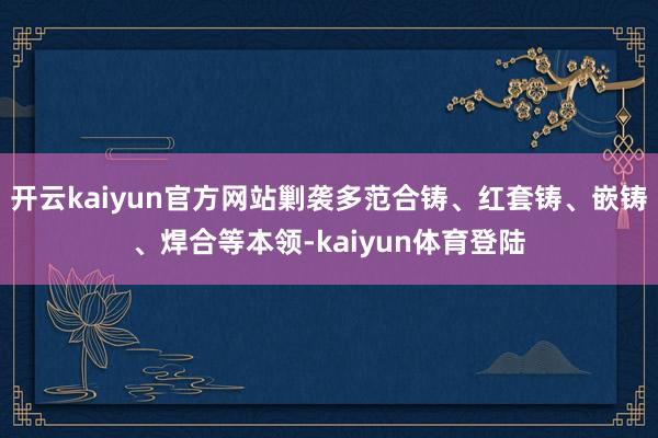 开云kaiyun官方网站剿袭多范合铸、红套铸、嵌铸、焊合等本领-kaiyun体育登陆